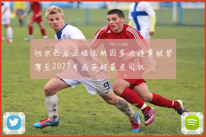切尔西后卫福法纳因多次违章被禁驾至2027年成英超最差司机