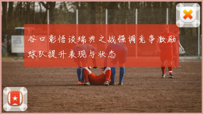 谷口彰悟谈瑞典之战强调竞争激励球队提升表现与状态