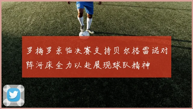 罗梅罗亲临决赛支持贝尔格雷诺对阵河床全力以赴展现球队精神