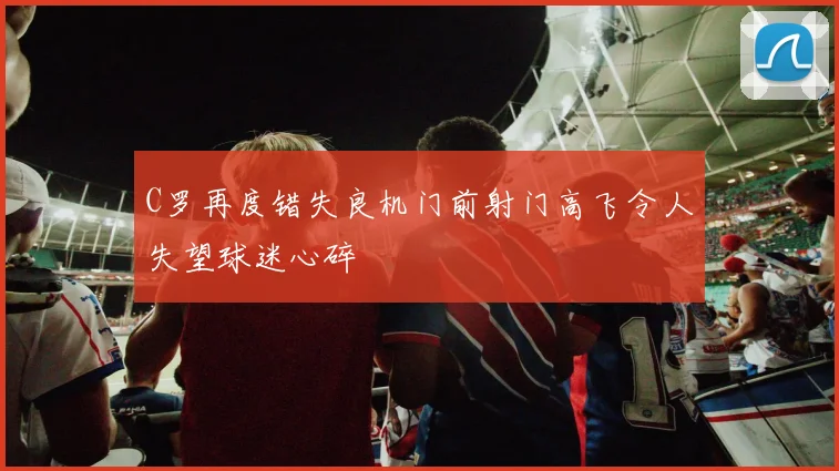 C罗再度错失良机门前射门高飞令人失望球迷心碎