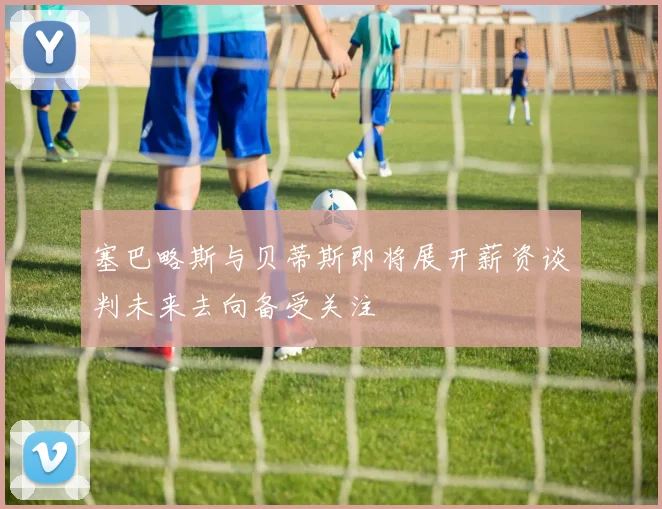 塞巴略斯与贝蒂斯即将展开薪资谈判未来去向备受关注