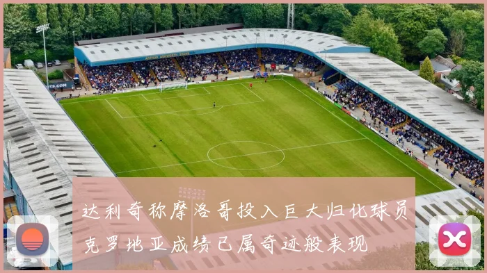 达利奇称摩洛哥投入巨大归化球员克罗地亚成绩已属奇迹般表现