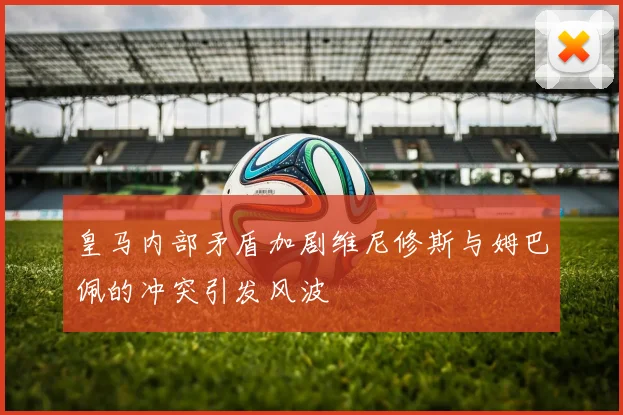 皇马内部矛盾加剧维尼修斯与姆巴佩的冲突引发风波