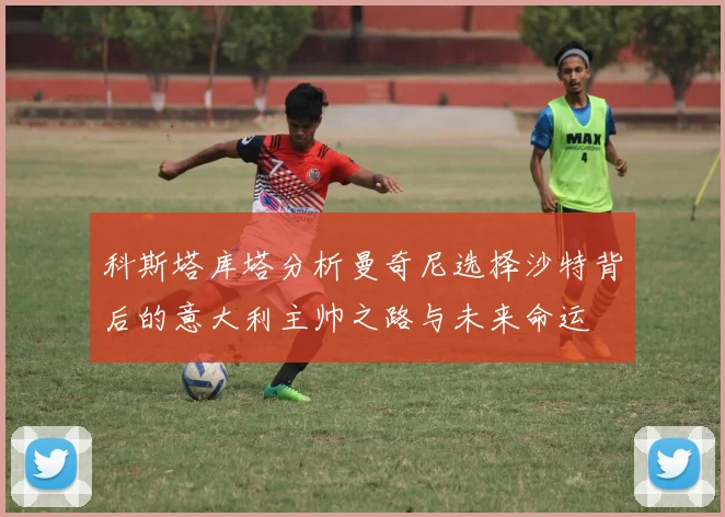 科斯塔库塔分析曼奇尼选择沙特背后的意大利主帅之路与未来命运