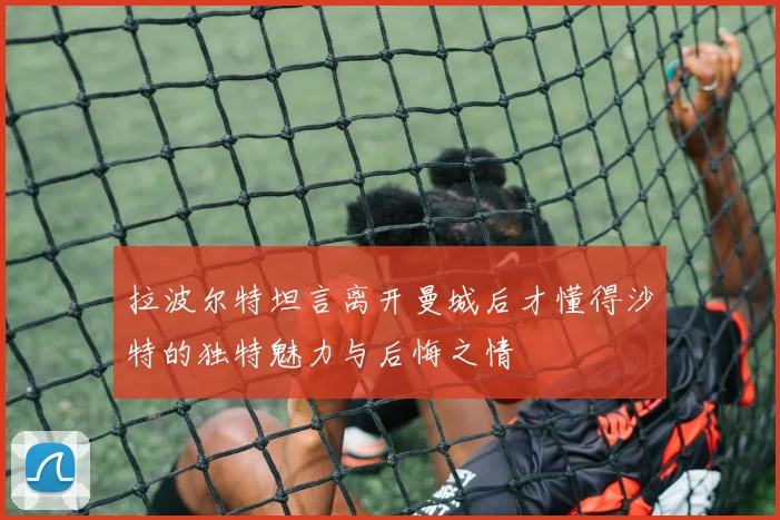 拉波尔特坦言离开曼城后才懂得沙特的独特魅力与后悔之情