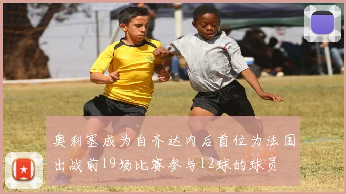 奥利塞成为自齐达内后首位为法国出战前19场比赛参与12球的球员