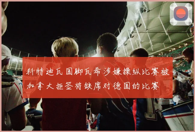 科特迪瓦国脚瓦希涉嫌操纵比赛被加拿大拒签将缺席对德国的比赛