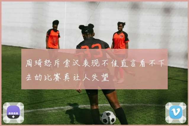 周琦怒斥索汉表现不佳直言看不下去的比赛真让人失望