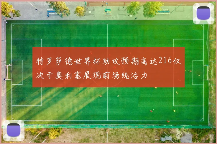 特罗萨德世界杯助攻预期高达216仅次于奥利塞展现前场统治力