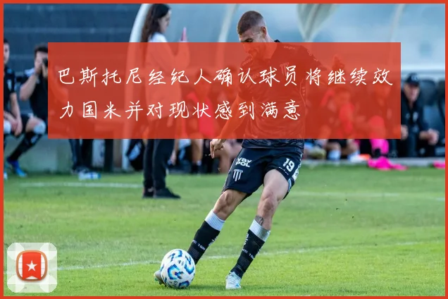 巴斯托尼经纪人确认球员将继续效力国米并对现状感到满意