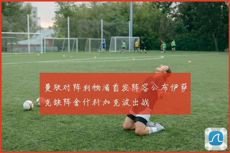 曼联对阵利物浦首发阵容公布伊萨克缺阵舍什科加克波出战