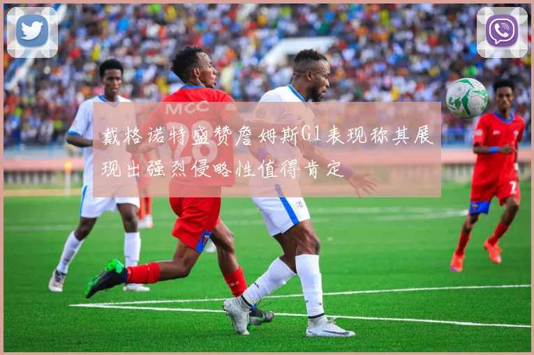 戴格诺特盛赞詹姆斯G1表现称其展现出强烈侵略性值得肯定