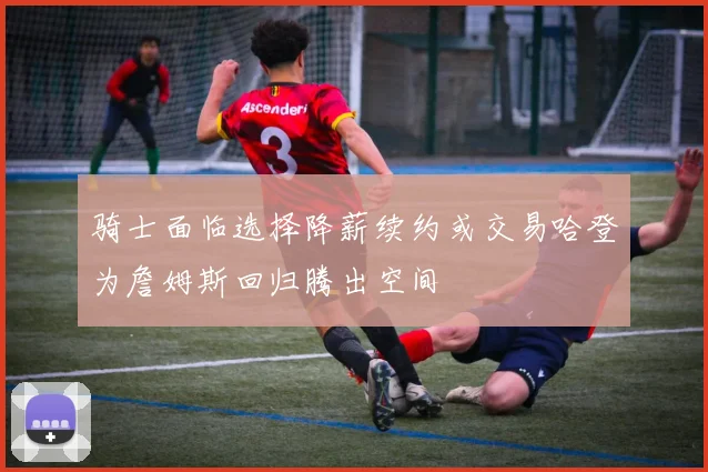 骑士面临选择降薪续约或交易哈登为詹姆斯回归腾出空间