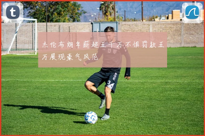 杰伦布朗年薪超五千万不惧罚款五万展现豪气风范