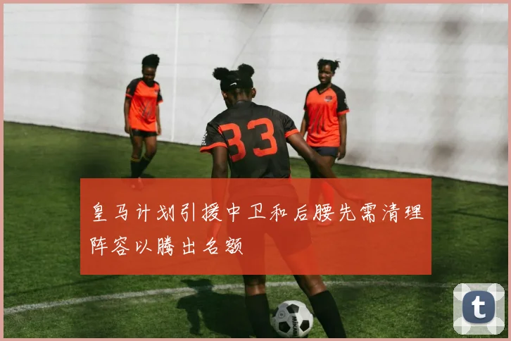 皇马计划引援中卫和后腰先需清理阵容以腾出名额