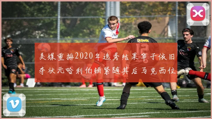 美媒重排2020年选秀结果华子依旧夺状元哈利伯顿紧随其后马克西位列探花