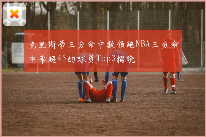 克里斯蒂三分命中数领跑NBA三分命中率超45的球员Top3揭晓