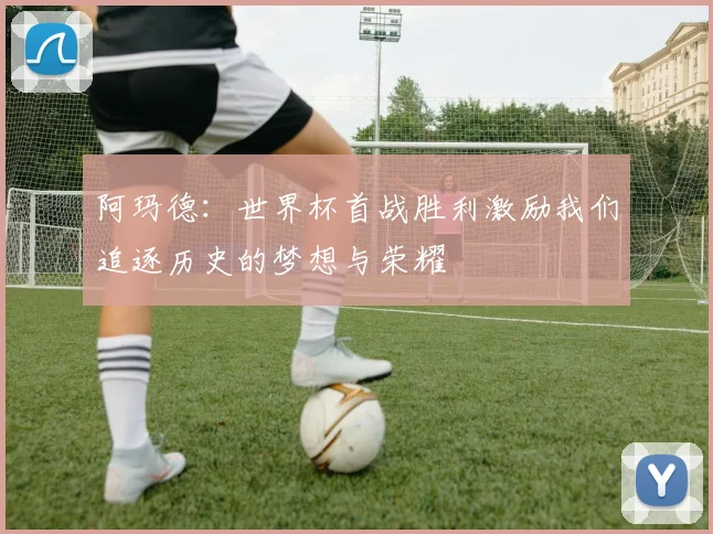 阿玛德：世界杯首战胜利激励我们追逐历史的梦想与荣耀