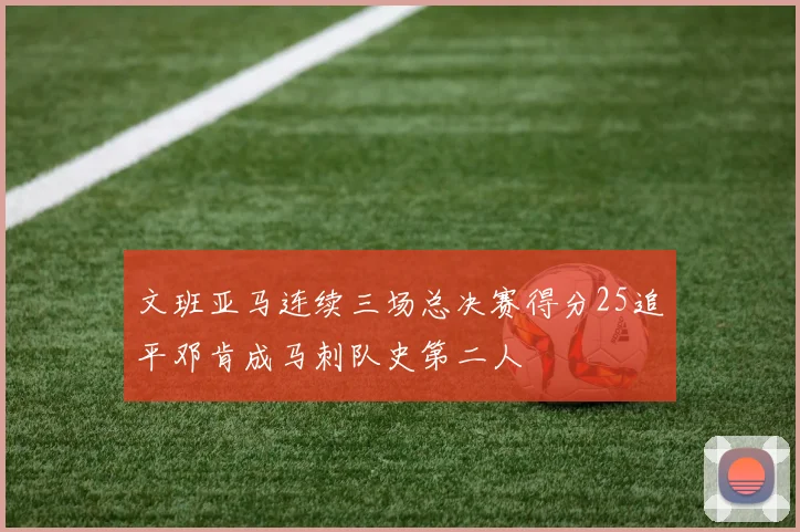 文班亚马连续三场总决赛得分25追平邓肯成马刺队史第二人