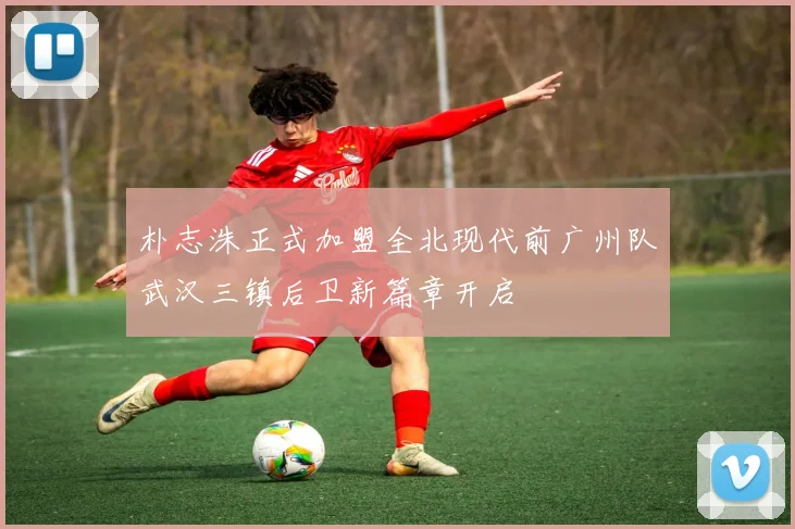 朴志洙正式加盟全北现代前广州队武汉三镇后卫新篇章开启