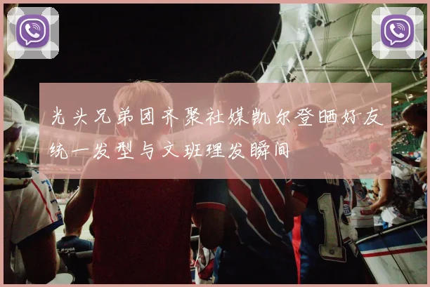 光头兄弟团齐聚社媒凯尔登晒好友统一发型与文班理发瞬间