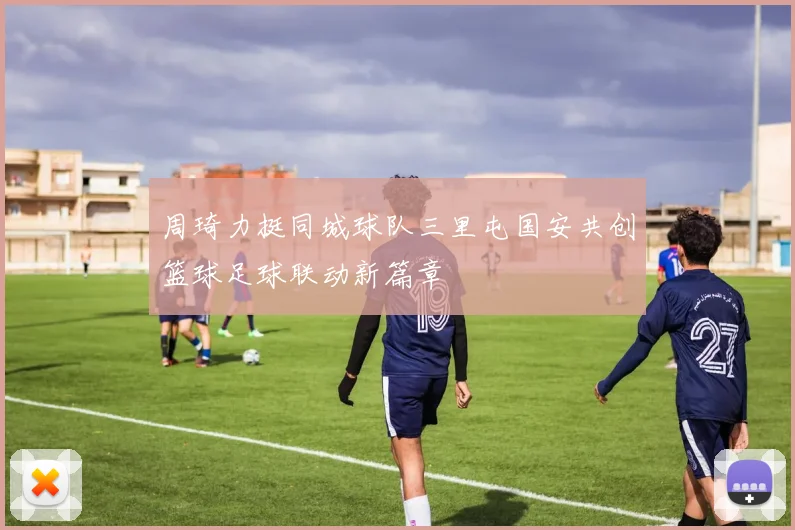 周琦力挺同城球队三里屯国安共创篮球足球联动新篇章