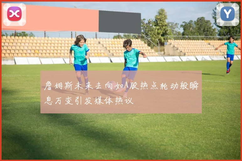 詹姆斯未来去向如A股热点轮动般瞬息万变引发媒体热议