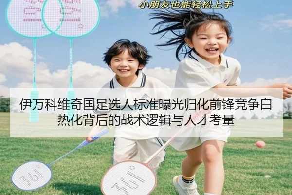 伊万科维奇国足选人标准曝光归化前锋竞争白热化背后的战术逻辑与人才考量